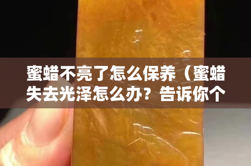 蜜蠟不亮了怎么保養(蜜蠟失去光澤怎么辦?告訴你個小妙招) 蜜蠟不亮了怎么保養(蜜蠟失去光澤怎么辦?告訴你個小妙招)