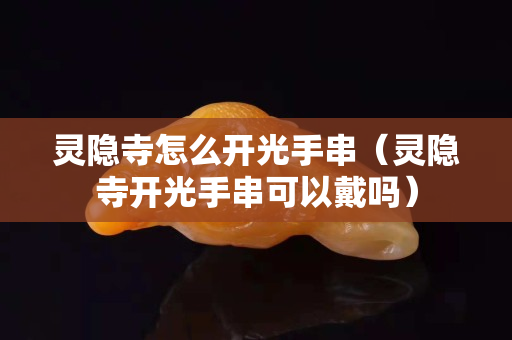 靈隱寺怎么開光手串（靈隱寺開光手串可以戴嗎）