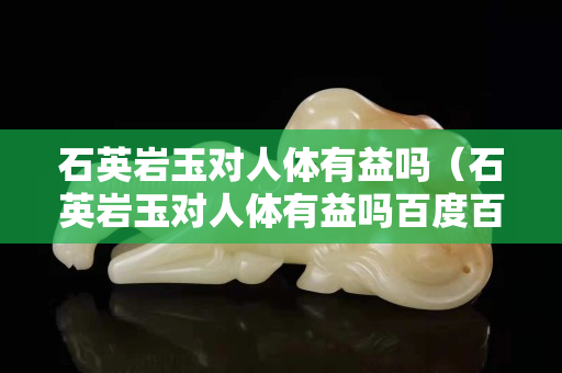 石英巖玉對(duì)人體有益嗎（石英巖玉對(duì)人體有益嗎百度百科）