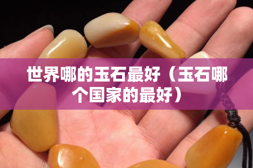世界哪的玉石最好(玉石哪個國家的最好) 世界哪的玉石最好(玉石哪個國家的最好)