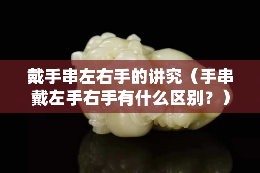 戴手串左右手的講究（手串戴左手右手有什么區(qū)別？）
