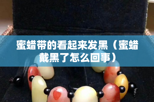 蜜蠟帶的看起來發黑（蜜蠟戴黑了怎么回事）