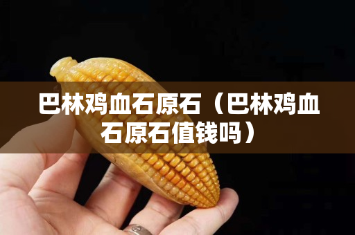 巴林雞血石原石（巴林雞血石原石值錢嗎）