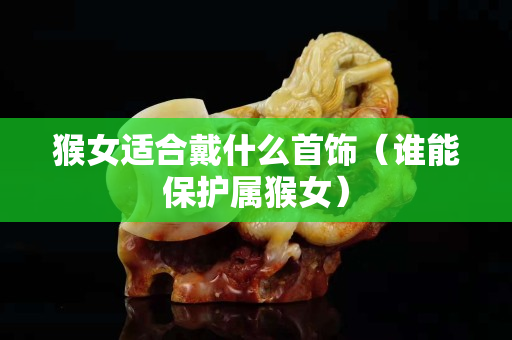 猴女適合戴什么首飾（誰能保護屬猴女）