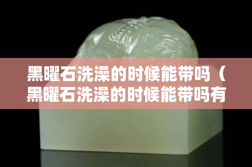 黑曜石洗澡的時候能帶嗎（黑曜石洗澡的時候能帶嗎有毒嗎）