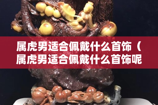 屬虎男適合佩戴什么首飾（屬虎男適合佩戴什么首飾呢）