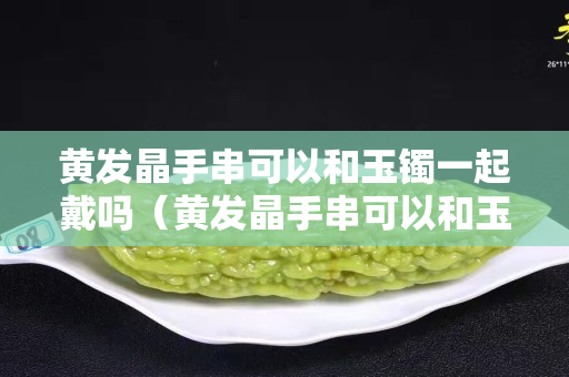 黃發晶手串可以和玉鐲一起戴嗎（黃發晶手串可以和玉鐲一起戴嗎女）