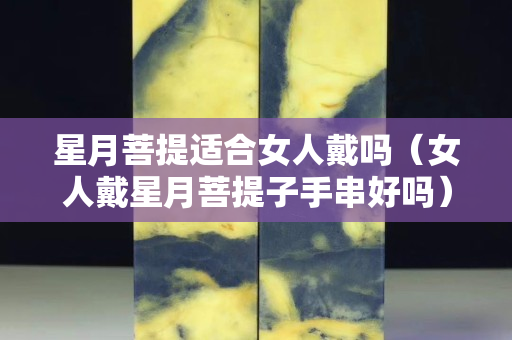 星月菩提適合女人戴嗎(女人戴星月菩提子手串好嗎) 星月菩提適合女人戴嗎(女人戴星月菩提子手串好嗎)