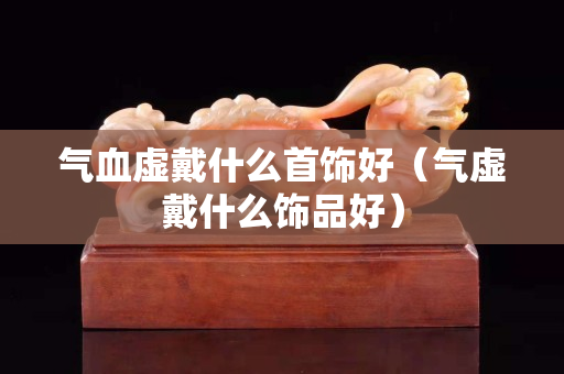 氣血虛戴什么首飾好（氣虛戴什么飾品好）