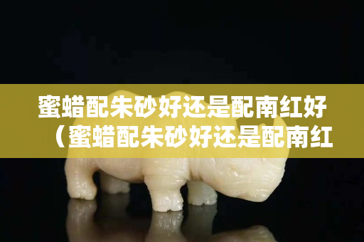 蜜蠟配朱砂好還是配南紅好（蜜蠟配朱砂好還是配南紅好一點）