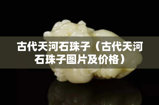 古代天河石珠子(古代天河石珠子圖片及價格) 古代天河石珠子(古代天河石珠子圖片及價格)