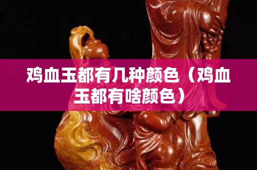 雞血玉都有幾種顏色（雞血玉都有啥顏色）