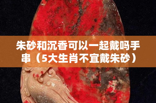 朱砂和沉香可以一起戴嗎手串（5大生肖不宜戴朱砂）