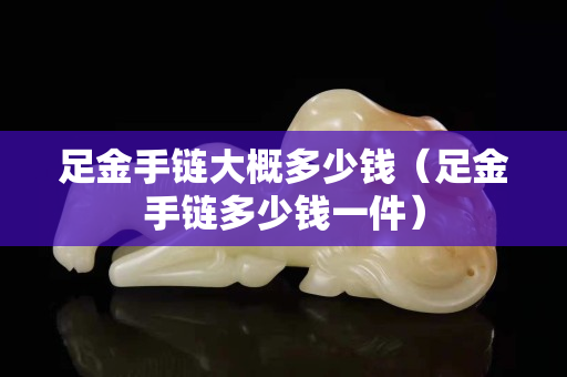 足金手鏈大概多少錢（足金手鏈多少錢一件）