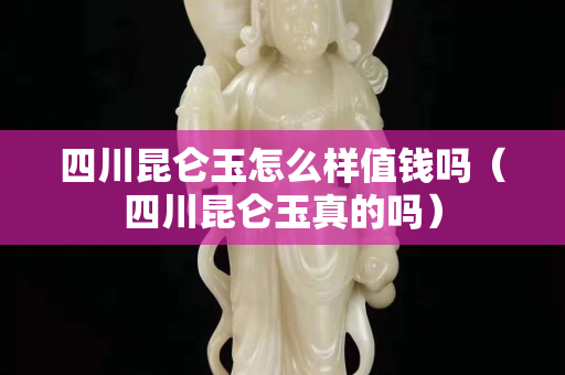 四川昆侖玉怎么樣值錢嗎（四川昆侖玉真的嗎）