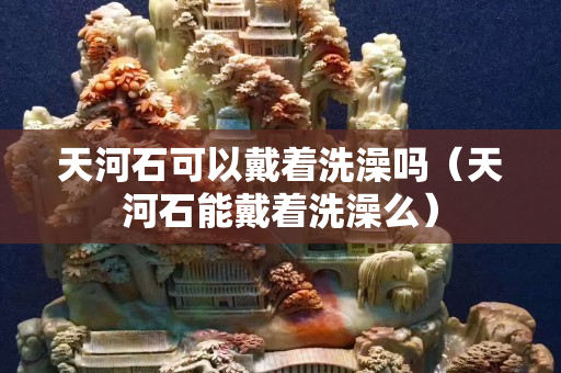 天河石可以戴著洗澡嗎（天河石能戴著洗澡么）