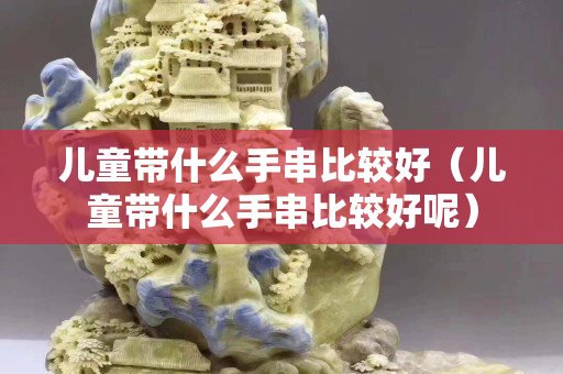 兒童帶什么手串比較好（兒童帶什么手串比較好呢）