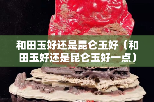 和田玉好還是昆侖玉好（和田玉好還是昆侖玉好一點(diǎn)）