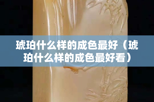 琥珀什么樣的成色最好（琥珀什么樣的成色最好看）