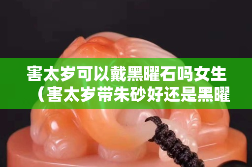 害太歲可以戴黑曜石嗎女生（害太歲帶朱砂好還是黑曜石好）