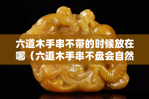六道木手串不帶的時候放在哪（六道木手串不盤會自然包漿嗎？）