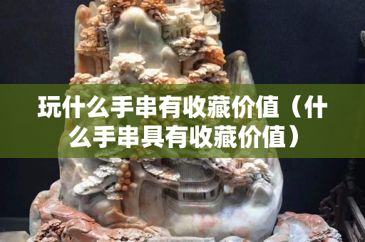 玩什么手串有收藏價值(什么手串具有收藏價值) 玩什么手串有收藏價值(什么手串具有收藏價值)