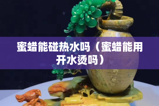 蜜蠟能碰熱水嗎(蜜蠟能用開水燙嗎) 蜜蠟能碰熱水嗎(蜜蠟能用開水燙嗎)