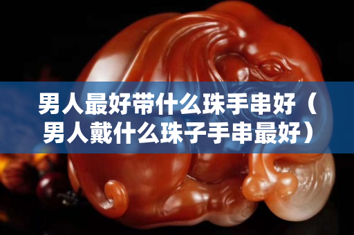 男人最好帶什么珠手串好（男人戴什么珠子手串最好）