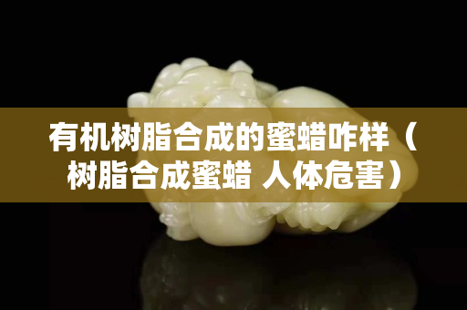 有機樹脂合成的蜜蠟咋樣（樹脂合成蜜蠟 人體危害）