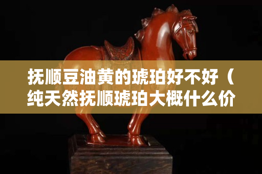 撫順豆油黃的琥珀好不好（純天然撫順琥珀大概什么價位多少錢一克）