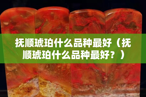 撫順琥珀什么品種最好（撫順琥珀什么品種最好？）