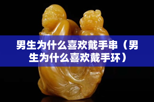 男生為什么喜歡戴手串（男生為什么喜歡戴手環）