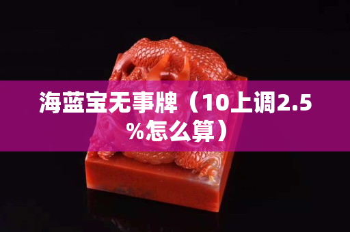 海藍寶無事牌(10上調2.5%怎么算) 海藍寶無事牌(10上調2.5%怎么算)