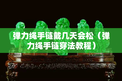 彈力繩手鏈戴幾天會松（彈力繩手鏈穿法教程）