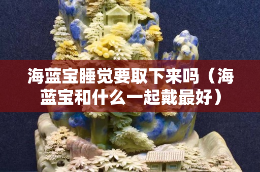 海藍(lán)寶睡覺要取下來嗎（海藍(lán)寶和什么一起戴最好）