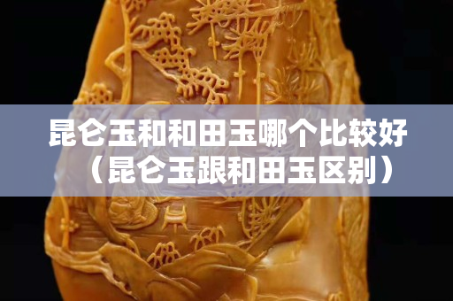 昆侖玉和和田玉哪個比較好（昆侖玉跟和田玉區別）