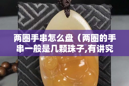兩圈手串怎么盤（兩圈的手串一般是幾顆珠子,有講究嗎）
