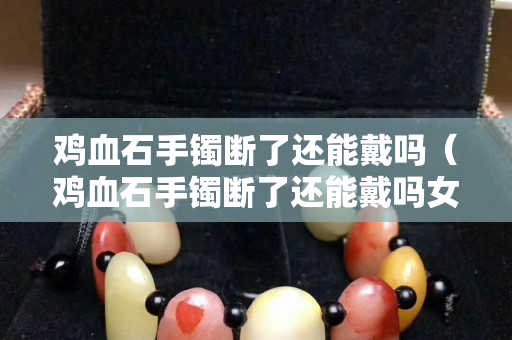 雞血石手鐲斷了還能戴嗎（雞血石手鐲斷了還能戴嗎女生）