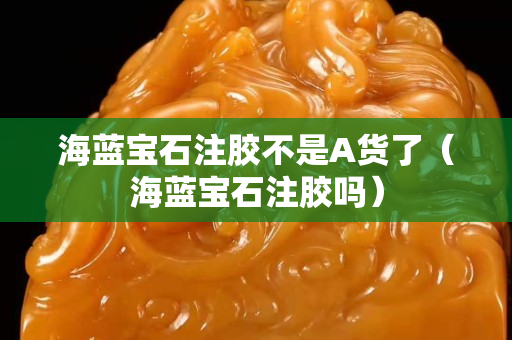 海藍寶石注膠不是A貨了（海藍寶石注膠嗎）