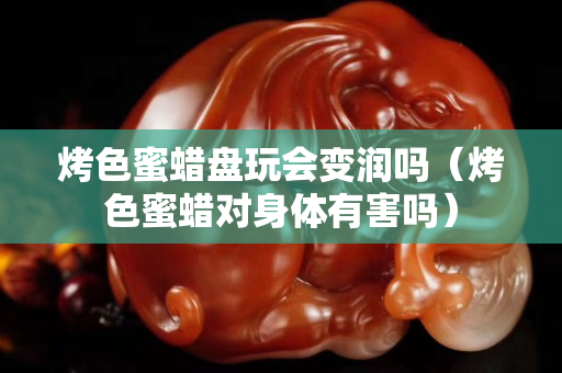 烤色蜜蠟盤玩會變潤嗎（烤色蜜蠟對身體有害嗎）