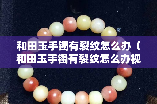 和田玉手鐲有裂紋怎么辦(和田玉手鐲有裂紋怎么辦視頻) 和田玉手鐲有裂紋怎么辦(和田玉手鐲有裂紋怎么辦視頻)