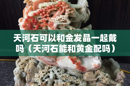天河石可以和金發(fā)晶一起戴嗎（天河石能和黃金配嗎）