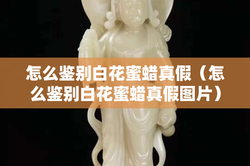 怎么鑒別白花蜜蠟真假（怎么鑒別白花蜜蠟真假圖片）