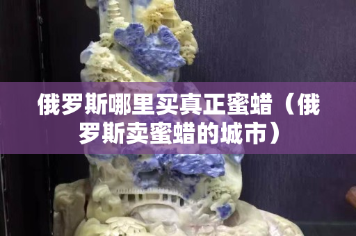 俄羅斯哪里買真正蜜蠟（俄羅斯賣蜜蠟的城市）