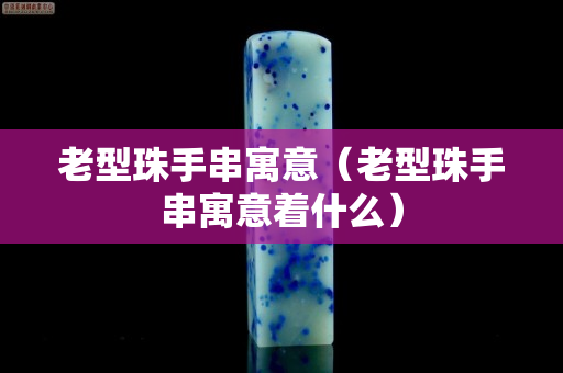 老型珠手串寓意（老型珠手串寓意著什么）