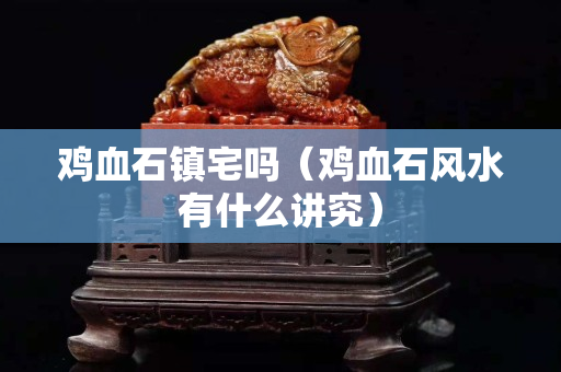 雞血石鎮宅嗎（雞血石風水有什么講究）