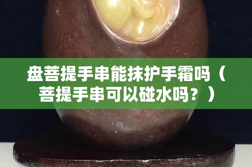 盤菩提手串能抹護手霜嗎（菩提手串可以碰水嗎？）