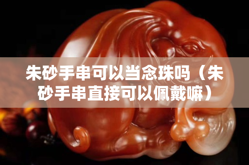 朱砂手串可以當念珠嗎（朱砂手串直接可以佩戴嘛）