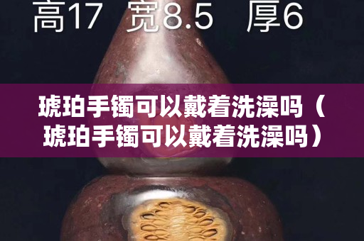 琥珀手鐲可以戴著洗澡嗎（琥珀手鐲可以戴著洗澡嗎）