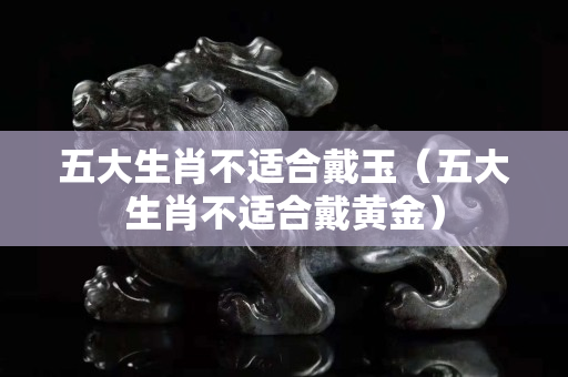 五大生肖不適合戴玉(五大生肖不適合戴黃金) 五大生肖不適合戴玉(五大生肖不適合戴黃金)